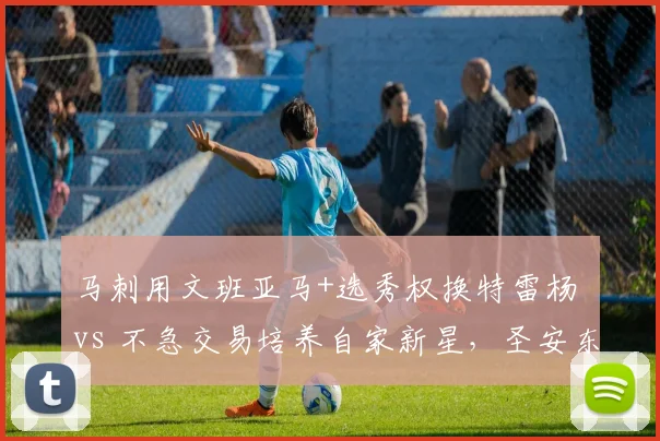 马刺用文班亚马+选秀权换特雷杨 vs 不急交易培养自家新星，圣安东尼奥提速与耐心对比