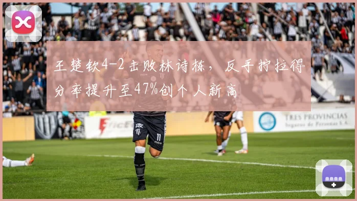 王楚钦4-2击败林诗栋,反手拧拉得分率提升至47%创个人新高
