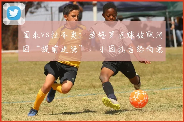 国米vs拉齐奥：劳塔罗点球被取消因“提前进场”，小因扎吉怒向意甲规则