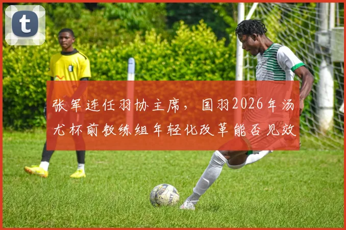 张军连任羽协主席,国羽2026年汤尤杯前教练组年轻化改革能否见效?
