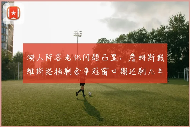 湖人阵容老化问题凸显,詹姆斯戴维斯搭档剩余争冠窗口期还剩几年?