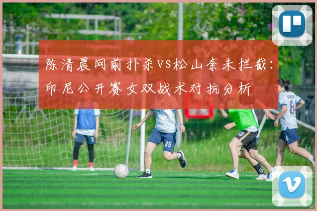 陈清晨网前扑杀vs松山奈未拦截：印尼公开赛女双战术对抗分析