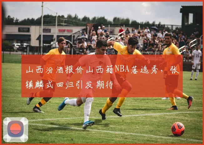 山西汾酒报价山西籍NBA落选秀，张镇麟式回归引发期待