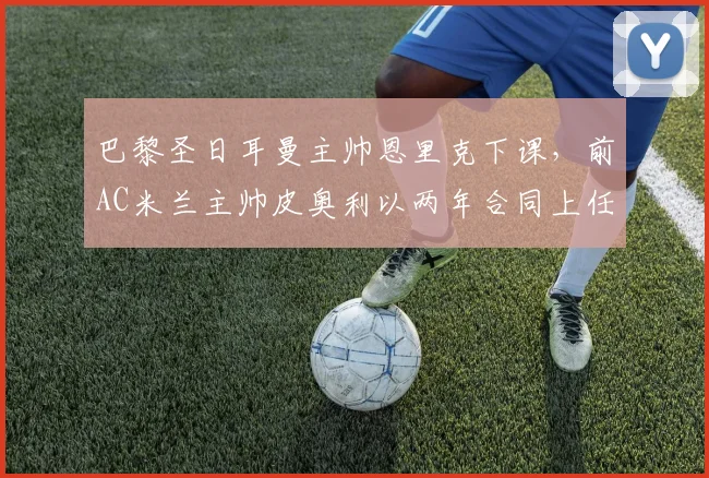 巴黎圣日耳曼主帅恩里克下课,前AC米兰主帅皮奥利以两年合同上任