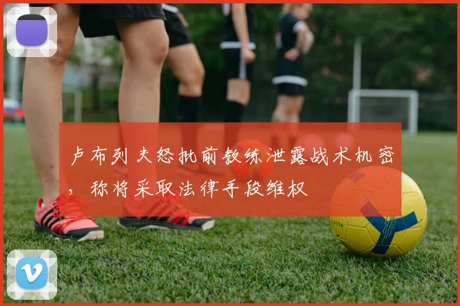 卢布列夫怒批前教练泄露战术机密，称将采取法律手段维权