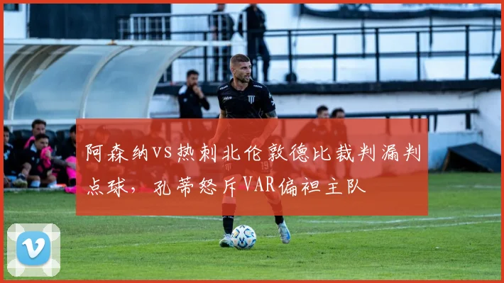 阿森纳vs热刺北伦敦德比裁判漏判点球,孔蒂怒斥VAR偏袒主队